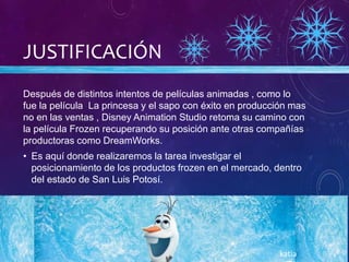 JUSTIFICACIÓN
Después de distintos intentos de películas animadas , como lo
fue la película La princesa y el sapo con éxito en producción mas
no en las ventas , Disney Animation Studio retoma su camino con
la película Frozen recuperando su posición ante otras compañías
productoras como DreamWorks.
• Es aquí donde realizaremos la tarea investigar el
posicionamiento de los productos frozen en el mercado, dentro
del estado de San Luis Potosí.
katia
 