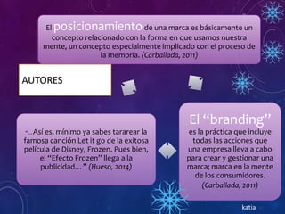 AUTORES
El posicionamientode una marca es básicamente un
concepto relacionado con la forma en que usamos nuestra
mente, un concepto especialmente implicado con el proceso de
la memoria. (Carballada, 2011)
El “branding”
es la práctica que incluye
todas las acciones que
una empresa lleva a cabo
para crear y gestionar una
marca; marca en la mente
de los consumidores.
(Carballada, 2011)
“…Así es, mínimo ya sabes tararear la
famosa canción Let it go de la exitosa
película de Disney, Frozen. Pues bien,
el “Efecto Frozen” llega a la
publicidad…” (Hueso, 2014)
katia
 