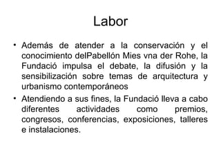 Labor Además de atender a la conservación y el conocimiento delPabellón Mies vna der Rohe, la Fundació impulsa el debate, la difusión y la sensibilización sobre temas de arquitectura y urbanismo contemporáneos  Atendiendo a sus fines, la Fundació lleva a cabo diferentes actividades como premios, congresos, conferencias, exposiciones, talleres e instalaciones.  