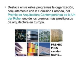 Destaca entre estos programas la organización, conjuntamente con la Comisión Europea, del  Premio de Arquitectura Contemporánea de la Unión Europea – Premio Mies van  der   Rohe , uno de los premios más prestigiosos de arquitectura en Europa. 