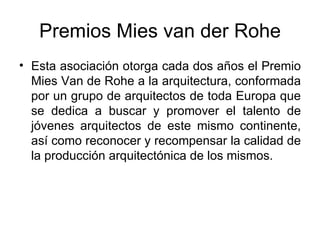 Premios Mies van der Rohe Esta asociación otorga cada dos años el Premio Mies Van de Rohe a la arquitectura, conformada por un grupo de arquitectos de toda Europa que se dedica a buscar y promover el talento de jóvenes arquitectos de este mismo continente, así como reconocer y recompensar la calidad de la producción arquitectónica de los mismos.  