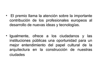   El premio llama la atención sobre la importante contribución de los profesionales europeos al desarrollo de nuevas ideas y tecnologías.  Igualmente, ofrece a los ciudadanos y las instituciones públicas una oportunidad para un mejor entendimiento del papel cultural de la arquitectura en la construcción de nuestras ciudades   