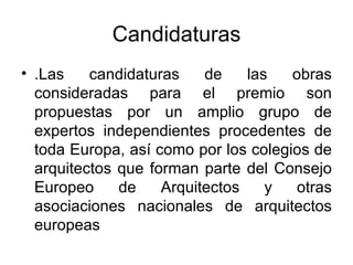 Candidaturas .Las candidaturas de las obras consideradas para el premio son propuestas por un amplio grupo de expertos independientes procedentes de toda Europa, así como por los colegios de arquitectos que forman parte del Consejo Europeo de Arquitectos y otras asociaciones nacionales de arquitectos europeas  