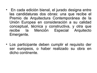 En cada edición bienal, el jurado designa entre las candidaturas dos obras: una que recibe el Premio de Arquitectura Contemporánea de la Unión Europea en consideración a su calidad conceptual, técnica y constructiva, y otra que recibe la Mención Especial Arquitecto Emergente. Los participante deben cumplir el requisito der ser europeos, o haber realizado su obra en dicho continente.  