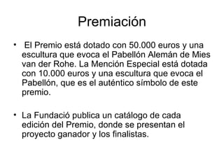 Premiación   El Premio está dotado con 50.000 euros y una escultura que evoca el Pabellón Alemán de Mies van der Rohe. La Mención Especial está dotada con 10.000 euros y una escultura que evoca el Pabellón, que es el auténtico símbolo de este premio.  La Fundació publica un catálogo de cada edición del Premio, donde se presentan el proyecto ganador y los finalistas.  