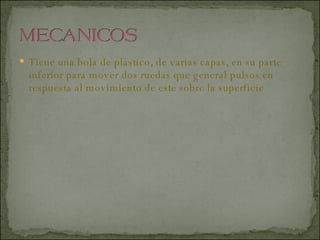 Tiene una bola de plástico, de varias capas, en su parte inferior para mover dos ruedas que general pulsos en respuesta al movimiento de este sobre la superficie  