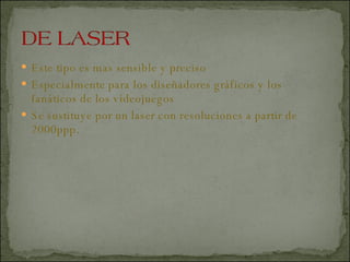 Este tipo es mas sensible y preciso  Especialmente para los diseñadores gráficos y los fanáticos de los videojuegos  Se sustituye por un laser con resoluciones a partir de 2000ppp.  