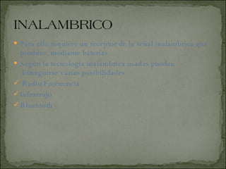 Para ello requiere un receptor de la señal inalámbrica que produce, mediante baterías  Según la tecnología inalámbrica usadas pueden distinguirse varias posibilidades  Radio Frecuencia  Infrarrojo  Bluetooth  