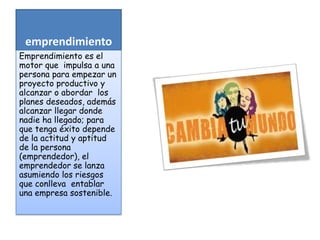 emprendimiento
Emprendimiento es el
motor que impulsa a una
persona para empezar un
proyecto productivo y
alcanzar o abordar los
planes deseados, además
alcanzar llegar donde
nadie ha llegado; para
que tenga éxito depende
de la actitud y aptitud
de la persona
(emprendedor), el
emprendedor se lanza
asumiendo los riesgos
que conlleva entablar
una empresa sostenible.

 