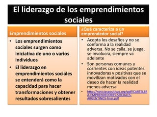 El liderazgo de los emprendimientos
sociales
Emprendimientos sociales
• Los emprendimientos
sociales surgen como
iniciativa de uno o varios
individuos
• El liderazgo en
emprendimientos sociales
se entenderá como la
capacidad para hacer
transformaciones y obtener
resultados sobresalientes

¿Qué caracteriza a un
emprendedor social?
• Acepta los desafíos y no se
conforma a la realidad
adversa. No se calla, se juega,
se involucra, siempre va
adelante
• Son personas comunes y
corrientes con ideas potentes
innovadoras y positivas que se
movilizan motivados con el
deseo de hacer la realidad
menos adversa
•

http://noticiaspositivas.org/pdf/CARTELER
A-EMPRENDEDORES-SOCIALESARGENTINOS-final.pdf

 