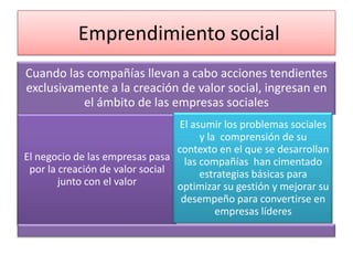 Emprendimiento social
Cuando las compañías llevan a cabo acciones tendientes
exclusivamente a la creación de valor social, ingresan en
el ámbito de las empresas sociales
El asumir los problemas sociales
y la comprensión de su
contexto en el que se desarrollan
El negocio de las empresas pasa las compañías han cimentado
por la creación de valor social
estrategias básicas para
junto con el valor
optimizar su gestión y mejorar su
desempeño para convertirse en
empresas líderes

 