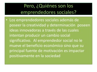Pero, ¿Quiénes son los
emprendedores sociales?
• Los emprendedores sociales además de
poseer la creatividad y determinación poseen
ideas innovadoras a través de las cuales
intentan producir un cambio social
significativo. Al emprendedor social no le
mueve el beneficio económico sino que su
principal fuente de motivación es impactar
positivamente en la sociedad

 