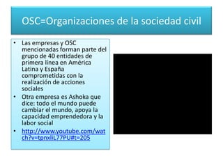 OSC=Organizaciones de la sociedad civil
• Las empresas y OSC
mencionadas forman parte del
grupo de 40 entidades de
primera línea en América
Latina y España
comprometidas con la
realización de acciones
sociales
• Otra empresa es Ashoka que
dice: todo el mundo puede
cambiar el mundo, apoya la
capacidad emprendedora y la
labor social
• http://www.youtube.com/wat
ch?v=tpnxliL77PU#t=205

 