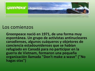 Los comienzos Greenpeace nació en 1971, de una forma muy espontánea. Un grupo de activistas antinucleares canadienses, algunos cuáqueros y objetores de conciencia estadounidenses que se habían refugiado en Canadá para no participar en la guerra de Vietnam, formaron una pequeña organización llamada &quot;Don't make a wave&quot; (&quot;No hagas olas&quot;)  