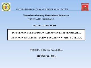 Maestría en Gestión y Planeamiento Educativo
INFLUENCIA DEL USO DEL WHATSAPP EN ELAPRENDIZAJE A
DISTANCIA EN LA INSTITUCIÓN EDUCATIVA N° 32687 COYLLAR,
TESISTA: Hilda Coz Juan de Dios
HUÁNUCO - 2021.
UNIVERSIDAD NACIONAL HERMILIO VALDIZÁN
ESCUELA DE POSGRADO
PROYECTO DE TESIS
 