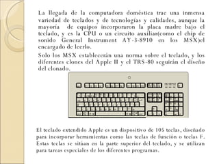 La llegada de la computadora doméstica trae una inmensa variedad de teclados y de tecnologías y calidades, aunque la mayoría  de equipos incorporaron la placa madre bajo el teclado, y es la CPU o un circuito auxiliar(como el chip de sonido General Instrument AY-3-8910 en los MSX)el encargado de leerlo. Solo los MSX establecerán una norma sobre el teclado, y los diferentes clones del Apple II y el TRS-80 seguirán el diseño del clonado.  El teclado extendido Apple es un dispositivo de 105 teclas, diseñado para incorporar herramientas como las teclas de función o teclas F. Estas teclas se sitúan en la parte superior del teclado, y se utilizan para tareas especiales de los diferentes programas.   