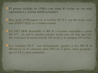 El primer teclado en (1981) este tenía 83 teclas no era muy ergonómico y usaban unidireccionales. Mas tarde (1984)apareció el teclado PC/AT con 84 teclas (una más ZHIFT IZQ) ya es bidireccional. En 1987 IBM desarrolló el MF-II o teclado extendido a partir del AT , al cual le añaden muchas teclas más de este tipo hay dos versiones la americana de 101 teclas y la europea 102 teclas. Los teclados PS/2  son básicamente iguales a los MF-II la diferencia es el conector mini DIN de 6 pines. (más pequeño  que el AT) y más comandos.  