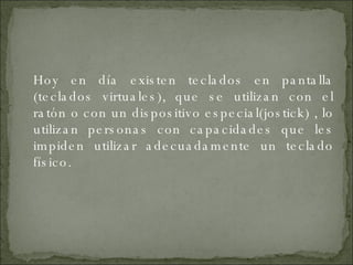 Hoy en día existen teclados en pantalla (teclados virtuales), que se utilizan con el ratón o con un dispositivo especial(jostick) , lo utilizan personas con capacidades que les impiden utilizar adecuadamente un teclado físico. 