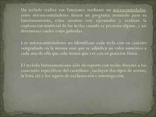 Un teclado realiza sus funciones mediante un  microcontrolador , estos microcontraladores tienen un programa instalado para su funcionamiento, estos mismos son ejecutados y realizan la exploración matricial de las teclas cuando se presiona alguna, y así determinar cuales están pulsadas. Los microcontroladores no identifican cada tecla con su carácter serigrafiado en la misma sino que se adjudica un valor numérico a cada una de ella que sólo tienen que ver con su posición física. El teclado latinoamericano sólo da soporte con teclas directas a los caracteres específicos del castellano , incluyen dos tipos de acento, la letra (ñ) y los signos de exclamación e interrogación. 