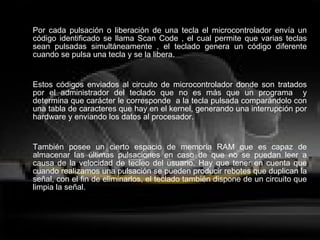 Por cada pulsación o liberación de una tecla el microcontrolador envía un código identificado se llama Scan Code , el cual permite que varias teclas sean pulsadas simultáneamente , el teclado genera un código diferente cuando se pulsa una tecla y se la libera.  Estos códigos enviados al circuito de microcontrolador donde son tratados por el administrador del teclado que no es más que un programa  y determina que carácter le corresponde  a la tecla pulsada comparándolo con una tabla de caracteres que hay en el kernel, generando una interrupción por hardware y enviando los datos al procesador. También posee un cierto espacio de memoria RAM que es capaz de almacenar las últimas pulsaciones en caso de que no se puedan leer a causa de la velocidad de tecleo del usuario. Hay que tener en cuenta que cuando realizamos una pulsación se pueden producir rebotes que duplican la señal, con el fin de eliminarlos, el teclado también dispone de un circuito que limpia la señal. 