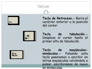 Tecla de Retroceso.-  Borra el carácter anterior a la posición del cursor. Tecla de tabulación.-  Desplaza el cursor hasta el primer alto de tabulación Tecla de mayúsculas-minúsculas.-  Pulsando esta tecla pasaremos a escribir en letras mayúsculas volviéndola a pulsar, escribiremos de nuevo en minúsculas. TECLAS 