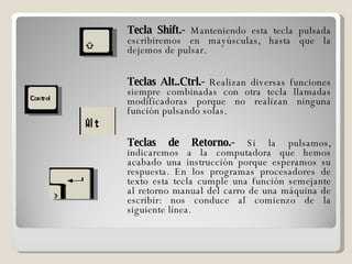 Tecla Shift.-  Manteniendo esta tecla pulsada escribiremos en mayúsculas, hasta que la dejemos de pulsar. Teclas Alt..Ctrl.-  Realizan diversas funciones siempre combinadas con otra tecla llamadas modificadoras porque no realizan ninguna función pulsando solas. Teclas de Retorno.-  Si la pulsamos, indicaremos a la computadora que hemos acabado una instrucción porque esperamos su respuesta. En los programas procesadores de texto esta tecla cumple una función semejante al retorno manual del carro de una máquina de escribir: nos conduce al comienzo de la siguiente línea. 