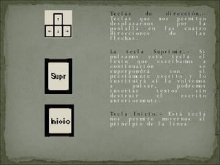 Teclas de dirección.-  Teclas que nos permiten desplazarnos  por la pantalla en las cuatro direcciones de las flechas. La tecla Suprimir.-  Si pulsamos esta tecla el texto que escribamos a continuación se superpondrá con el previamente escrito y lo sustituirá si la volvemos a pulsar, podremos insertar textos sin destruir el escrito anteriormente. Tecla Inicio.-  Está tecla nos permite movernos al principio de la línea 