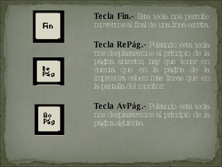 Tecla Fin.-  Esta tecla nos permite movernos al final de una línea escrita. Tecla RePág.-  Pulsando esta tecla nos desplazaremos al principio de la página anterior, hay que tener en cuenta que en la página de la impresora caben más líneas que en la pantalla del monitor. Tecla AvPág.-  Pulsando esta tecla nos desplazaremos al principio de la página siguiente. 