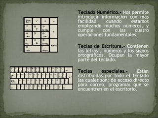 Teclado Numérico.-  Nos permite introducir información con más facilidad cuando estamos empleando muchos números, y cumple con las cuatro operaciones fundamentales. Teclas de Escritura.-  Contienen las letras , números y los signos ortográficos. Ocupan la mayor parte del teclado. Teclas especiales.-  Están distribuidas por todo el teclado las cuales son: de acceso directo para correo, programas que se encuentren en el escritorio. 