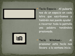 Tecla Espacio.-  Al pulsarla nos da un espacio en cada letra que escribamos y también nos puede ayudar  a recorrer toda la pantalla una palabra teniéndola presionada. Tecla Windows.-  Al presionar esta tecla nos llevara  a la ventana inicio. 