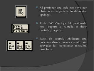 Al presionar esta tecla nos sirve par observar en la pantalla las diferentes opciones. Tecla PrtSc-SysRq.- Al presionarla nos  captura la pantalla es decir copiarla y pegarla. Panel de control.- Mediante este podemos darnos cuenta cuando esta activadas las mayúsculas mediante unas luces. 