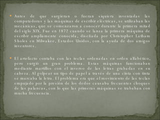 Antes de que surgieran o fueran siquiera inventadas las computadoras y las máquinas de escribir eléctricas, se utilizaban las mecánicas, que se comenzaron a conocer durante la primera mitad del siglo XIX. Fue en 1872 cuando se lanza la primera máquina de escribir ampliamente conocida, diseñada por  Christopher Latham Sholes  en Milwakee, Estados Unidos, con la ayuda de dos amigos inventores.  El artefacto contaba con las teclas ordenadas en orden alfabético, pero surgió un gran problema. Estas máquinas funcionaban mediante martillos con el inverso de las letras grabadas en su cabeza. Al golpear un tipo de papel a través de una cinta con tinta se marcaba la letra. El problema era que el movimiento de las teclas empujado por la presión de los dedos causaba frecuentes choques de las palancas, con lo que las primeras máquinas se trababan con mucha frecuencia. 