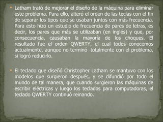 Latham trató de mejorar el diseño de la máquina para eliminar este problema. Para ello, alteró el orden de las teclas con el fin de separar los tipos que se usaban juntos con más frecuencia. Para esto hizo un estudio de frecuencia de pares de letras, es decir, los pares que más se utilizaban (en inglés) y que, por consecuencia, causaban la mayoría de los choques. El resultado fue el orden QWERTY, el cual todos conocemos actualmente, aunque no terminó  totalmente con el problema, si logró reducirlo. El teclado que diseñó Christopher Latham se mantuvo con los modelos que surgieron después, y se difundió por todo el mundo de tal manera, que cuando surgieron las máquinas de escribir eléctricas y luego los teclados para computadoras, el teclado QWERTY continuó reinando. 