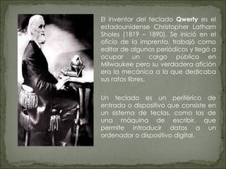 El inventor del teclado  Qwerty  es el estadounidense Christopher Latham Sholes (1819 – 1890). Se inició en el oficio de la imprenta, trabajó como editor de algunos periódicos y llegó a ocupar un cargo público en Milwaukee pero su verdadera afición era la mecánica a la que dedicaba sus ratos libres.  Un teclado es un periférico de entrada o dispositivo que consiste en un sistema de teclas, como las de una máquina de escribir, que permite introducir datos a un ordenador o dispositivo digital. 