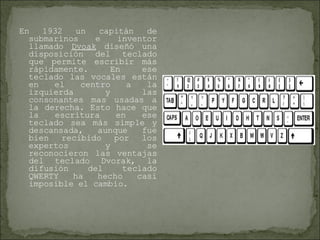 En 1932 un capitán de submarinos e inventor llamado  Dvoak  diseñó una disposición del teclado que permite escribir más rápidamente. En ese teclado las vocales están en el centro a la izquierda y las consonantes mas usadas a la derecha. Esto hace que la escritura en ese teclado sea más simple y descansada, aunque fue bien recibido por los expertos y se reconocieron las ventajas del teclado Dvorak, la difusión del teclado QWERTY ha hecho casi imposible el cambio.  
