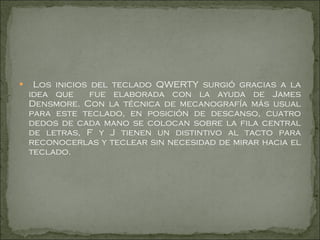 Los inicios del teclado QWERTY surgió gracias a la idea que  fue elaborada con la ayuda de James Densmore. Con la técnica de mecanografía más usual para este teclado, en posición de descanso, cuatro dedos de cada mano se colocan sobre la fila central de letras, F y J tienen un distintivo al tacto para reconocerlas y teclear sin necesidad de mirar hacia el teclado.  