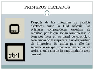 PRIMEROS TECLADOS Después de las máquinas de escribir eléctricas como la IBM Seletric, las primeras computadoras carecían de monitor, por lo que solían comunicarse  o bien por luces en su panel de control, o bien enviando la respuesta  a un dispositivo de impresión. Se usaba para ello las secuencias escape  o por combinaciones  de teclas, siendo una de las más usadas la tecla control.  