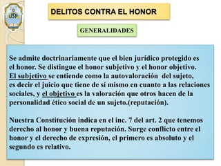 DELITOS CONTRA EL HONOR
GENERALIDADES
Se admite doctrinariamente que el bien jurídico protegido es
el honor. Se distingue el honor subjetivo y el honor objetivo.
El subjetivo se entiende como la autovaloración del sujeto,
es decir el juicio que tiene de sí mismo en cuanto a las relaciones
sociales, y el objetivo es la valoración que otros hacen de la
personalidad ético social de un sujeto.(reputación).
Nuestra Constitución indica en el inc. 7 del art. 2 que tenemos
derecho al honor y buena reputación. Surge conflicto entre el
honor y el derecho de expresión, el primero es absoluto y el
segundo es relativo.
 