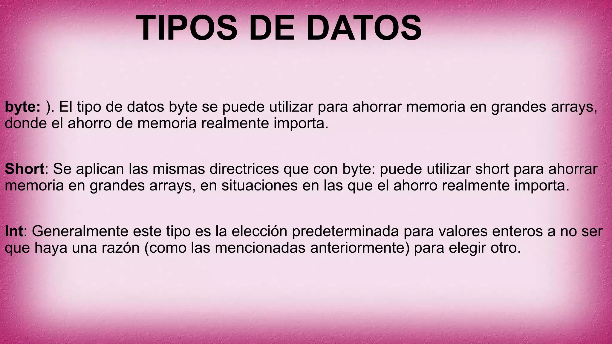 TIPOS DE DATOS
byte: ). El tipo de datos byte se puede utilizar para ahorrar memoria en grandes arrays,
donde el ahorro de memoria realmente importa.
Short: Se aplican las mismas directrices que con byte: puede utilizar short para ahorrar
memoria en grandes arrays, en situaciones en las que el ahorro realmente importa.
Int: Generalmente este tipo es la elección predeterminada para valores enteros a no ser
que haya una razón (como las mencionadas anteriormente) para elegir otro.
 