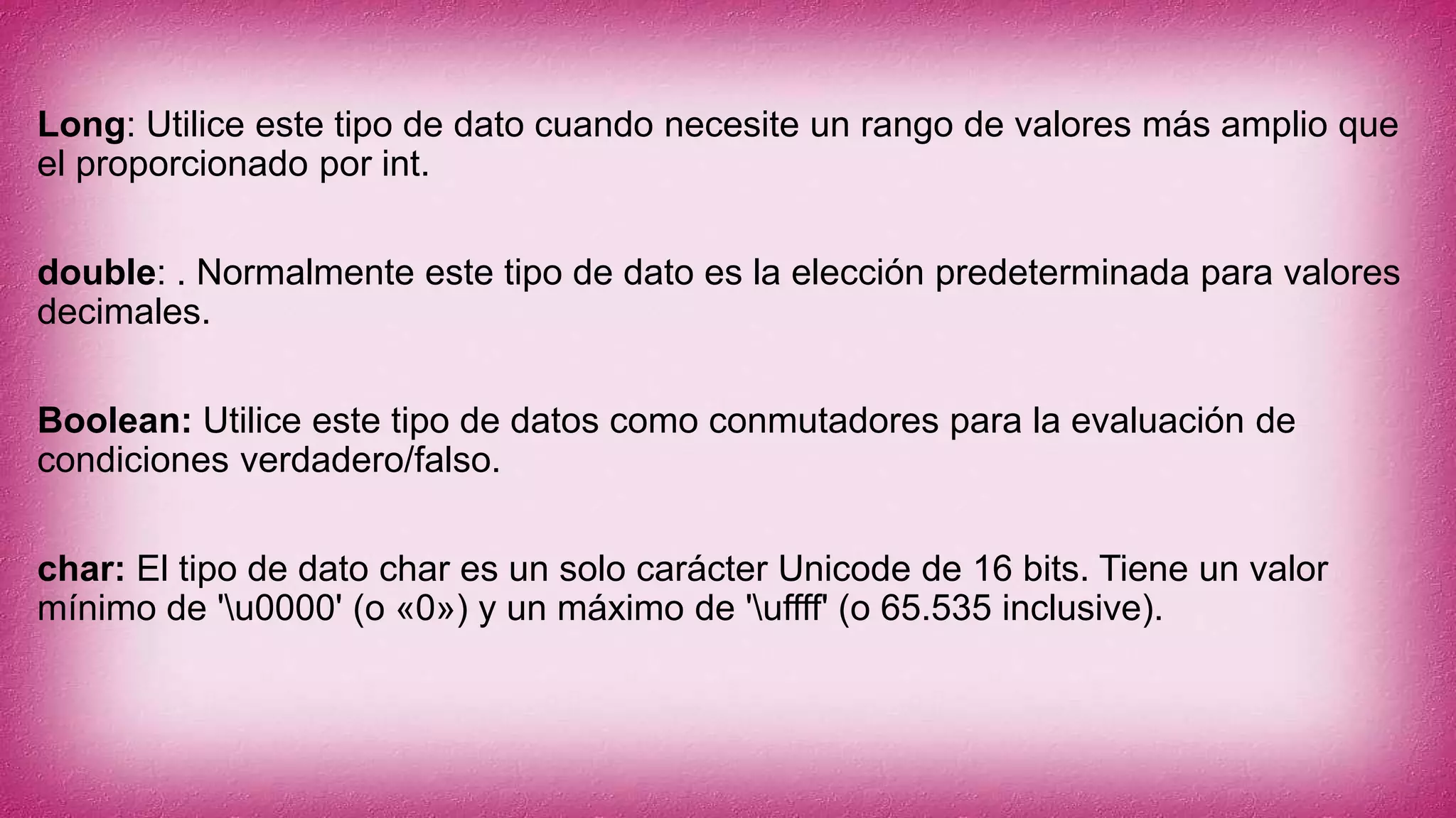 Long: Utilice este tipo de dato cuando necesite un rango de valores más amplio que
el proporcionado por int.
double: . Normalmente este tipo de dato es la elección predeterminada para valores
decimales.
Boolean: Utilice este tipo de datos como conmutadores para la evaluación de
condiciones verdadero/falso.
char: El tipo de dato char es un solo carácter Unicode de 16 bits. Tiene un valor
mínimo de 'u0000' (o «0») y un máximo de 'uffff' (o 65.535 inclusive).
 