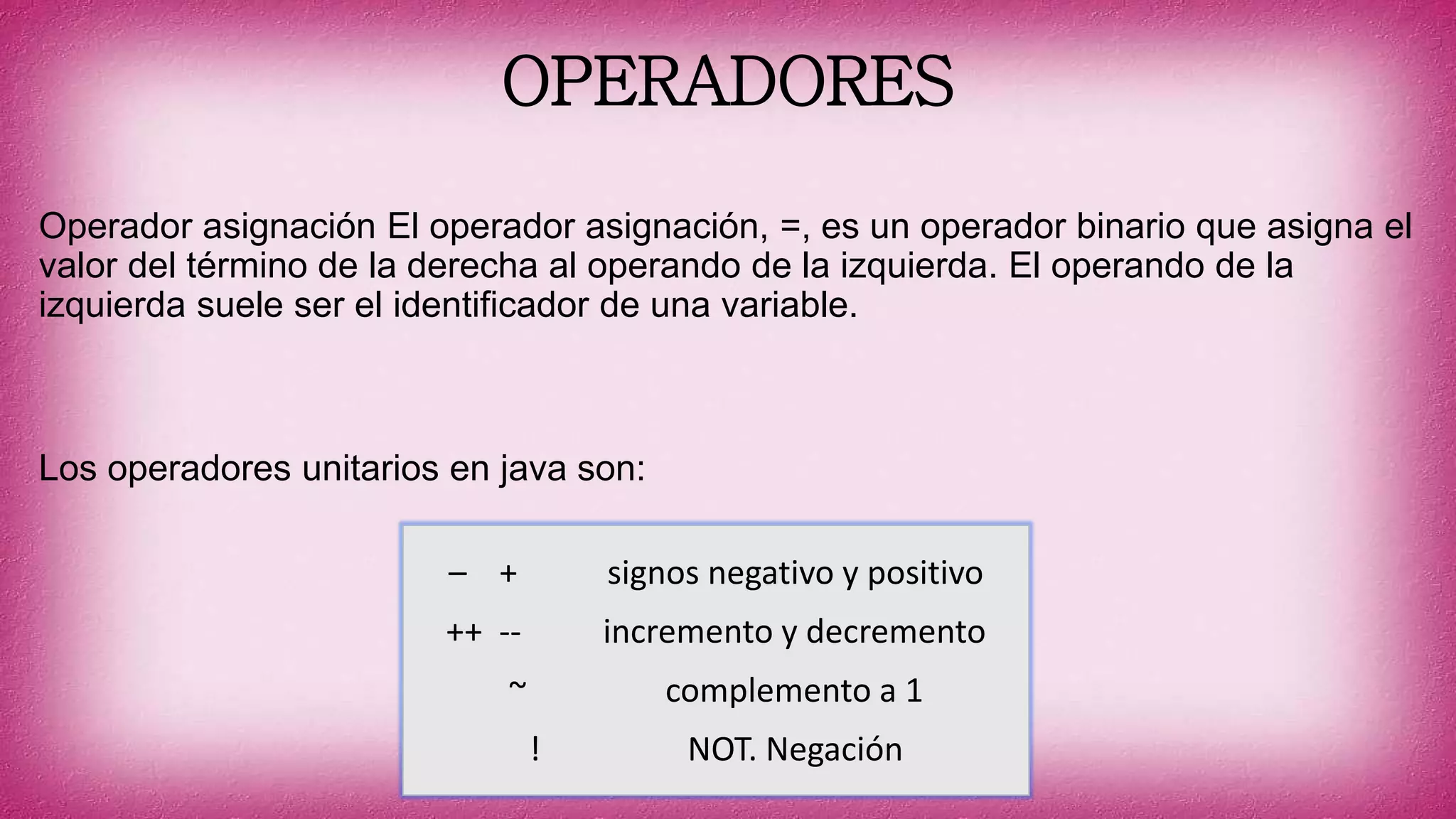 OPERADORES
Operador asignación El operador asignación, =, es un operador binario que asigna el
valor del término de la derecha al operando de la izquierda. El operando de la
izquierda suele ser el identificador de una variable.
Los operadores unitarios en java son:
– + signos negativo y positivo
++ -- incremento y decremento
~ complemento a 1
! NOT. Negación
 