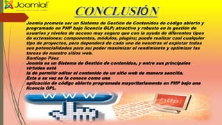 Joomla promete ser un Sistema de Gestión de Contenidos de código abierto y
programado en PHP bajo licencia GLP; atractivo y robusto en la gestión de
usuarios y niveles de acceso muy seguro que con la ayuda de diferentes tipos
de extensiones: componentes, módulos, plugins; puede realizar casi cualquier
tipo de proyectos, pero dependerá de cada uno de nosotros el explotar todas
sus potencialidades para así poder maximizar el rendimiento y optimizar las
tareas de nuestro sitios web.
Santiago Páez
Joomla es un Sistema de Gestión de contenidos, y entre sus principales
virtudes está
la de permitir editar el contenido de un sitio web de manera sencilla.
Esta a su vez se la conoce como una
aplicación de código abierto programada mayoritariamente en PHP bajo una
licencia GPL.
 