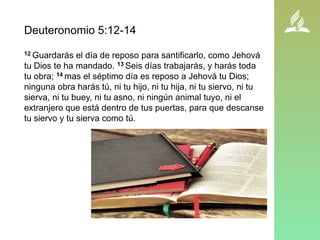 Deuteronomio 5:12-14
12 Guardarás el día de reposo para santificarlo, como Jehová
tu Dios te ha mandado. 13 Seis días trabajarás, y harás toda
tu obra; 14 mas el séptimo día es reposo a Jehová tu Dios;
ninguna obra harás tú, ni tu hijo, ni tu hija, ni tu siervo, ni tu
sierva, ni tu buey, ni tu asno, ni ningún animal tuyo, ni el
extranjero que está dentro de tus puertas, para que descanse
tu siervo y tu sierva como tú.
 