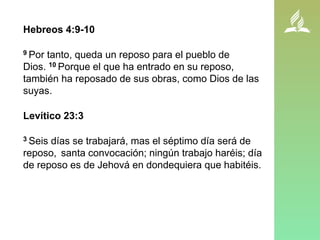 Hebreos 4:9-10
9 Por tanto, queda un reposo para el pueblo de
Dios. 10 Porque el que ha entrado en su reposo,
también ha reposado de sus obras, como Dios de las
suyas.
Levítico 23:3
3 Seis días se trabajará, mas el séptimo día será de
reposo, santa convocación; ningún trabajo haréis; día
de reposo es de Jehová en dondequiera que habitéis.
 