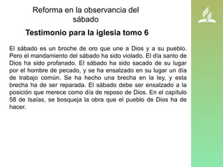 La reforma en la observancia
Reforma en la observancia del
sábado
El sábado es un broche de oro que une a Dios y a su pueblo.
Pero el mandamiento del sábado ha sido violado. El día santo de
Dios ha sido profanado. El sábado ha sido sacado de su lugar
por el hombre de pecado, y se ha ensalzado en su lugar un día
de trabajo común. Se ha hecho una brecha en la ley, y esta
brecha ha de ser reparada. El sábado debe ser ensalzado a la
posición que merece como día de reposo de Dios. En el capítulo
58 de Isaías, se bosqueja la obra que el pueblo de Dios ha de
hacer.
Testimonio para la iglesia tomo 6
 