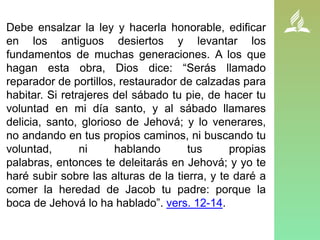 Debe ensalzar la ley y hacerla honorable, edificar
en los antiguos desiertos y levantar los
fundamentos de muchas generaciones. A los que
hagan esta obra, Dios dice: “Serás llamado
reparador de portillos, restaurador de calzadas para
habitar. Si retrajeres del sábado tu pie, de hacer tu
voluntad en mi día santo, y al sábado llamares
delicia, santo, glorioso de Jehová; y lo venerares,
no andando en tus propios caminos, ni buscando tu
voluntad, ni hablando tus propias
palabras, entonces te deleitarás en Jehová; y yo te
haré subir sobre las alturas de la tierra, y te daré a
comer la heredad de Jacob tu padre: porque la
boca de Jehová lo ha hablado”. vers. 12-14.
 