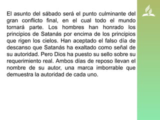 El asunto del sábado será el punto culminante del
gran conflicto final, en el cual todo el mundo
tornará parte. Los hombres han honrado los
principios de Satanás por encima de los principios
que rigen los cielos. Han aceptado el falso día de
descanso que Satanás ha exaltado como señal de
su autoridad. Pero Dios ha puesto su sello sobre su
requerimiento real. Ambos días de reposo llevan el
nombre de su autor, una marca imborrable que
demuestra la autoridad de cada uno.
 