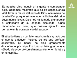 Es nuestra obra inducir a la gente a comprender
esto. Debemos mostrarle que es de consecuencia
vital llevar la marca del reino de Dios, o la marca de
la rebelión, porque se reconocen súbditos del reino
cuya marca llevan. Dios nos ha llamado a enarbolar
el estandarte de su sábado pisoteado. ¡Cuán
importante es, pues, que nuestro ejemplo sea
correcto en la observancia del sábado!
El sábado tiene un carácter mucho más sagrado que
el que le atribuyen muchos de los que profesan
observarlo. El Señor ha sido grandemente
deshonrado por aquellos que no han guardado el
sábado de acuerdo con el mandamiento, en la letra y
en el espíritu. Él pide una reforma en la observancia
del sábado.
 