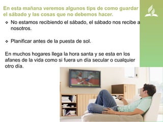 En esta mañana veremos algunos tips de como guardar
el sábado y las cosas que no debemos hacer.
 No estamos recibiendo el sábado, el sábado nos recibe a
nosotros.
 Planificar antes de la puesta de sol.
En muchos hogares llega la hora santa y se esta en los
afanes de la vida como si fuera un día secular o cualquier
otro día.
 