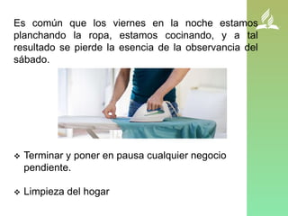 Es común que los viernes en la noche estamos
planchando la ropa, estamos cocinando, y a tal
resultado se pierde la esencia de la observancia del
sábado.
 Terminar y poner en pausa cualquier negocio
pendiente.
 Limpieza del hogar
 